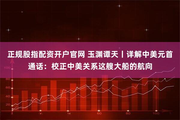 正规股指配资开户官网 玉渊谭天丨详解中美元首通话：校正中美关系这艘大船的航向