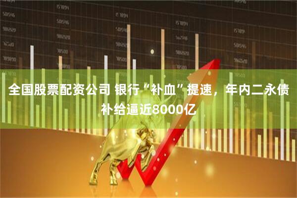 全国股票配资公司 银行“补血”提速，年内二永债补给逼近8000亿