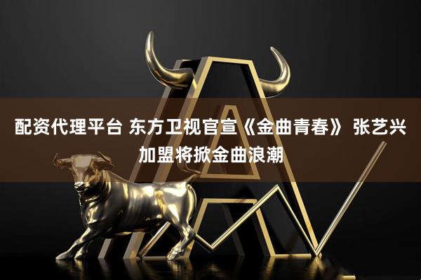 配资代理平台 东方卫视官宣《金曲青春》 张艺兴加盟将掀金曲浪潮