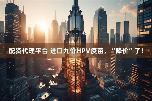配资代理平台 进口九价HPV疫苗，“降价”了！