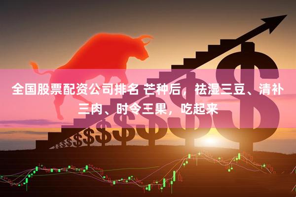 全国股票配资公司排名 芒种后，祛湿三豆、清补三肉、时令三果，吃起来