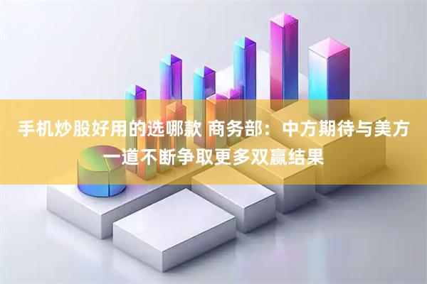 手机炒股好用的选哪款 商务部：中方期待与美方一道不断争取更多双赢结果