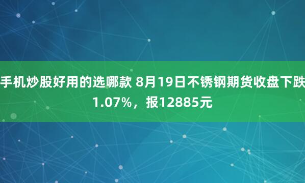 手机炒股好用的选哪款 8月19日不锈钢期货收盘下跌1.07%，报12885元