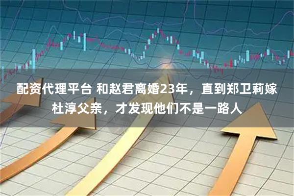 配资代理平台 和赵君离婚23年，直到郑卫莉嫁杜淳父亲，才发现他们不是一路人