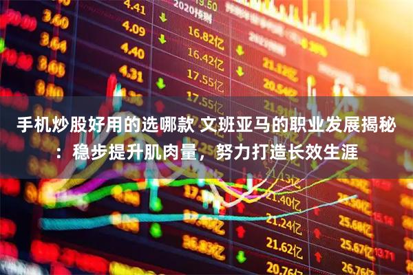 手机炒股好用的选哪款 文班亚马的职业发展揭秘：稳步提升肌肉量，努力打造长效生涯