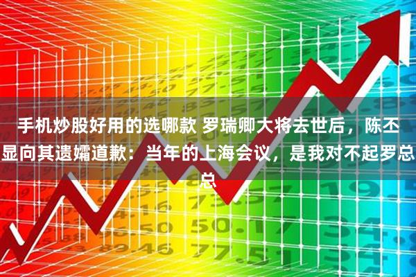 手机炒股好用的选哪款 罗瑞卿大将去世后，陈丕显向其遗孀道歉：当年的上海会议，是我对不起罗总