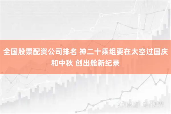 全国股票配资公司排名 神二十乘组要在太空过国庆和中秋 创出舱新纪录