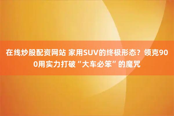 在线炒股配资网站 家用SUV的终极形态？领克900用实力打破“大车必笨”的魔咒