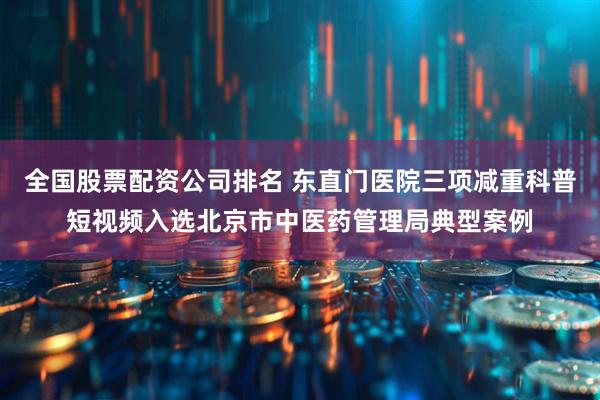 全国股票配资公司排名 东直门医院三项减重科普短视频入选北京市中医药管理局典型案例