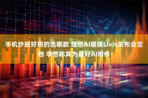 手机炒股好用的选哪款 理想AI眼镜Livis发布会定档 李想称其为最好AI附件