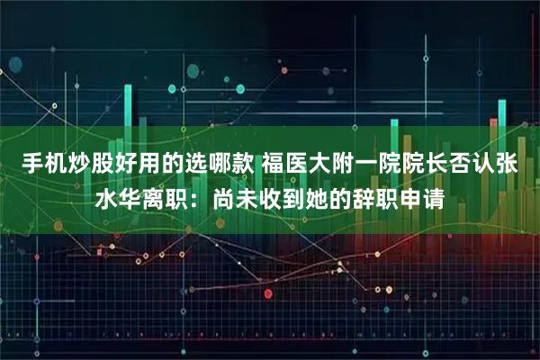 手机炒股好用的选哪款 福医大附一院院长否认张水华离职：尚未收到她的辞职申请