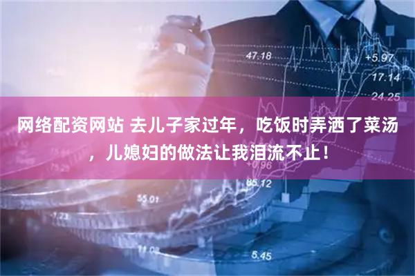 网络配资网站 去儿子家过年，吃饭时弄洒了菜汤，儿媳妇的做法让我泪流不止！