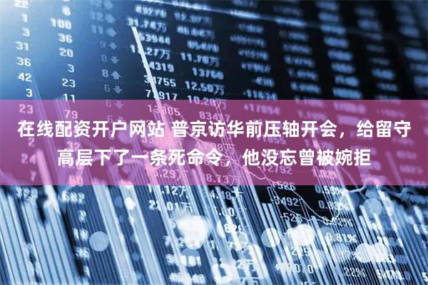 在线配资开户网站 普京访华前压轴开会，给留守高层下了一条死命令，他没忘曾被婉拒