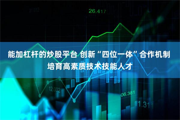 能加杠杆的炒股平台 创新“四位一体”合作机制 培育高素质技术技能人才