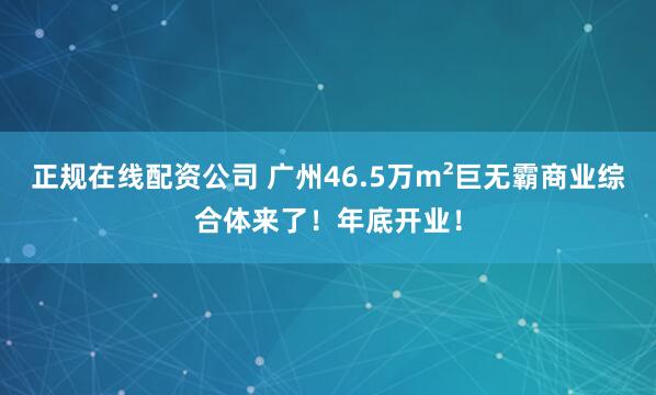 正规在线配资公司 广州46.5万m²巨无霸商业综合体来了！年底开业！