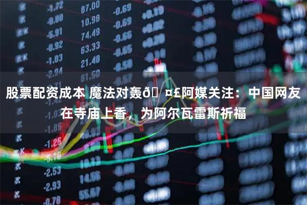 股票配资成本 魔法对轰🤣阿媒关注：中国网友在寺庙上香，为阿尔瓦雷斯祈福