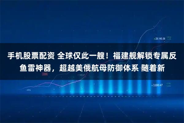 手机股票配资 全球仅此一艘！福建舰解锁专属反鱼雷神器，超越美俄航母防御体系 随着新