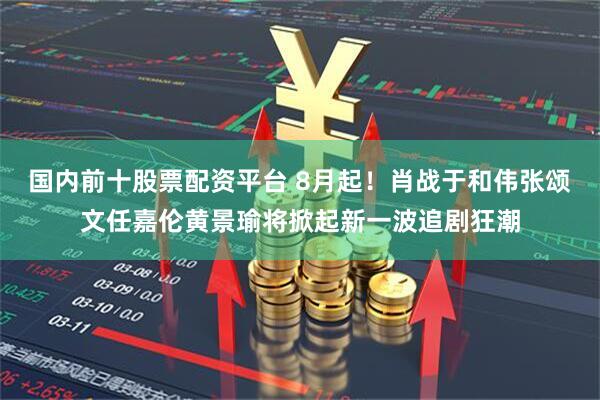 国内前十股票配资平台 8月起！肖战于和伟张颂文任嘉伦黄景瑜将掀起新一波追剧狂潮