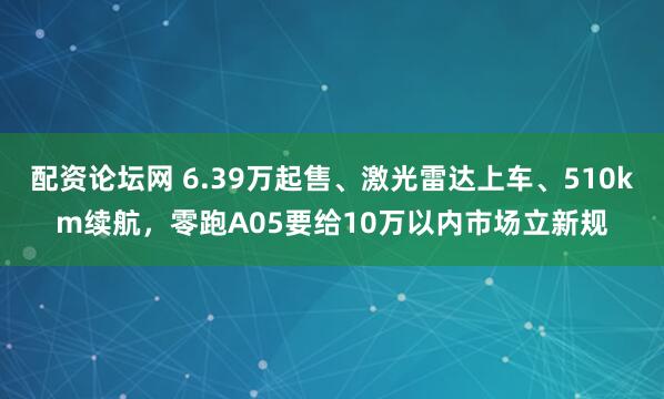 配资论坛网 6.39万起售、激光雷达上车、510km续航，零跑A05要给10万以内市场立新规