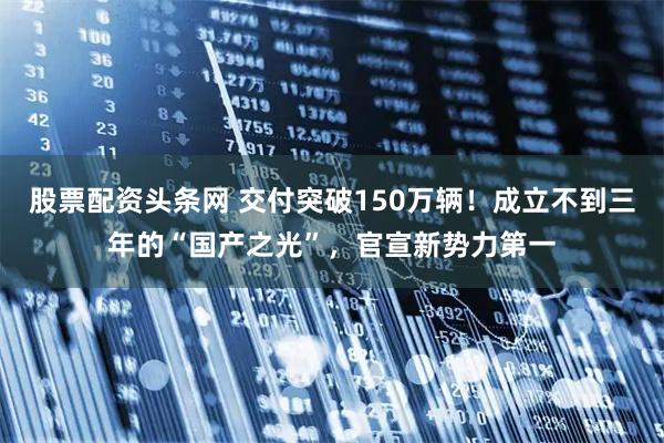 股票配资头条网 交付突破150万辆！成立不到三年的“国产之光”，官宣新势力第一