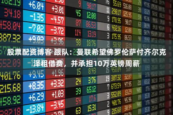 股票配资博客 跟队：曼联希望佛罗伦萨付齐尔克泽租借费，并承担10万英镑周薪